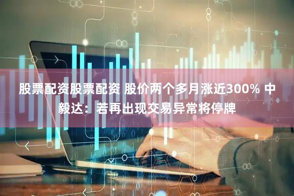 股票配资股票配资 股价两个多月涨近300% 中毅达：若再出现交易异常将停牌