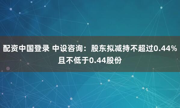 配资中国登录 中设咨询：股东拟减持不超过0.44%且不低于0.44股份