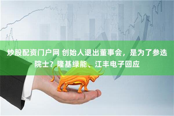 炒股配资门户网 创始人退出董事会，是为了参选院士？隆基绿能、江丰电子回应