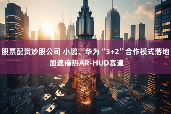 股票配资炒股公司 小鹏、华为“3+2”合作模式落地 加速催热AR-HUD赛道