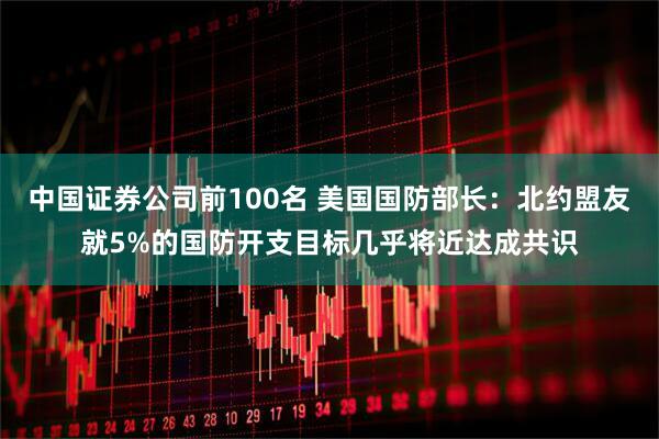 中国证券公司前100名 美国国防部长：北约盟友就5%的国防开支目标几乎将近达成共识