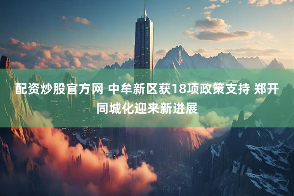 配资炒股官方网 中牟新区获18项政策支持 郑开同城化迎来新进展