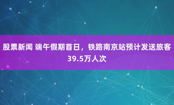 股票新闻 端午假期首日，铁路南京站预计发送旅客39.5万人次