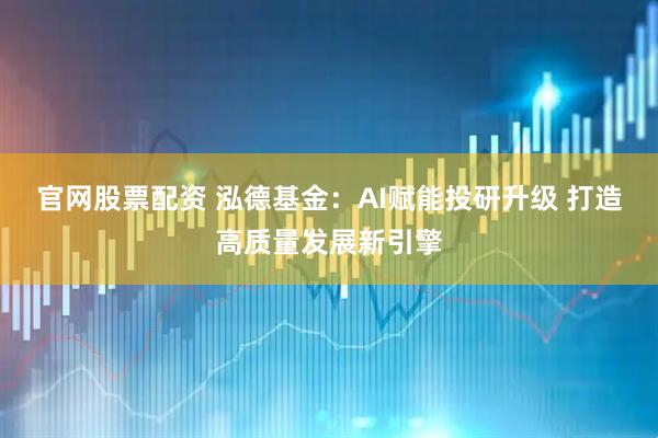 官网股票配资 泓德基金：AI赋能投研升级 打造高质量发展新引擎