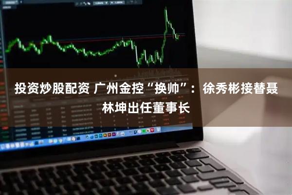 投资炒股配资 广州金控“换帅”：徐秀彬接替聂林坤出任董事长