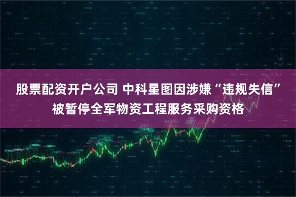 股票配资开户公司 中科星图因涉嫌“违规失信”被暂停全军物资工程服务采购资格