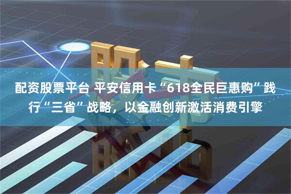 配资股票平台 平安信用卡“618全民巨惠购”践行“三省”战略，以金融创新激活消费引擎