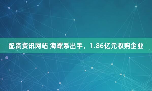 配资资讯网站 海螺系出手，1.86亿元收购企业