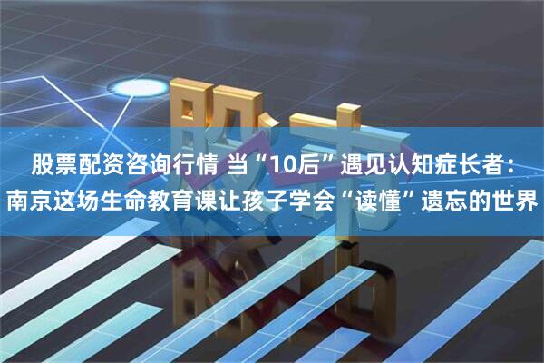 股票配资咨询行情 当“10后”遇见认知症长者：南京这场生命教育课让孩子学会“读懂”遗忘的世界