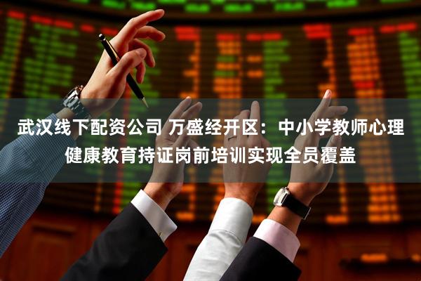 武汉线下配资公司 万盛经开区：中小学教师心理健康教育持证岗前培训实现全员覆盖