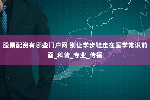 股票配资有哪些门户网 别让学步鞋走在医学常识前面_科普_专业_传播