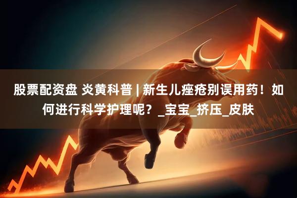 股票配资盘 炎黄科普 | 新生儿痤疮别误用药！如何进行科学护理呢？_宝宝_挤压_皮肤