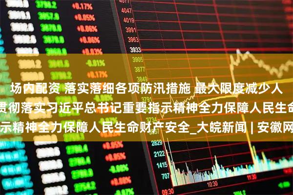 场内配资 落实落细各项防汛措施 最大限度减少人员伤亡——各地各部门贯彻落实习近平总书记重要指示精神全力保障人民生命财产安全_大皖新闻 | 安徽网