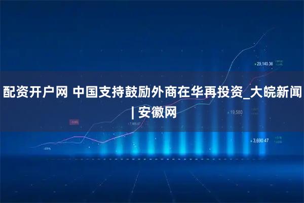 配资开户网 中国支持鼓励外商在华再投资_大皖新闻 | 安徽网