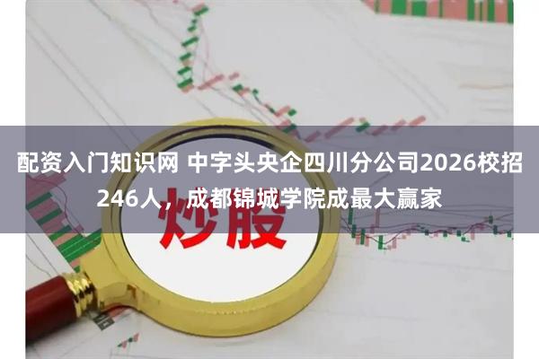 配资入门知识网 中字头央企四川分公司2026校招246人，成都锦城学院成最大赢家