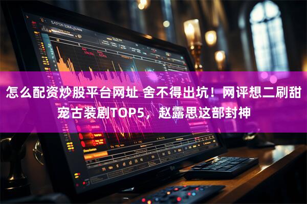 怎么配资炒股平台网址 舍不得出坑！网评想二刷甜宠古装剧TOP5，赵露思这部封神