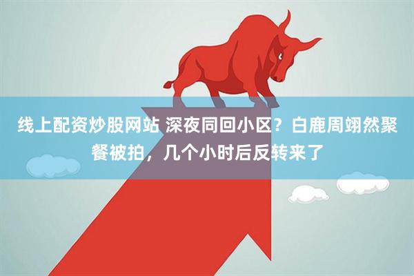线上配资炒股网站 深夜同回小区?白鹿周翊然聚餐被拍,几个小时后反转来了