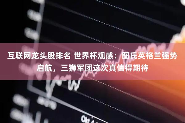 互联网龙头股排名 世界杯观感:图氏英格兰强势启航,三狮军团这次真值得期待