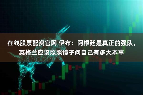 在线股票配资官网 伊布:阿根廷是真正的强队,英格兰应该照照镜子问自己有多大本事