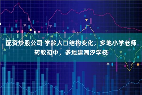 配资炒股公司 学龄人口结构变化，多地小学老师转教初中，多地建潮汐学校