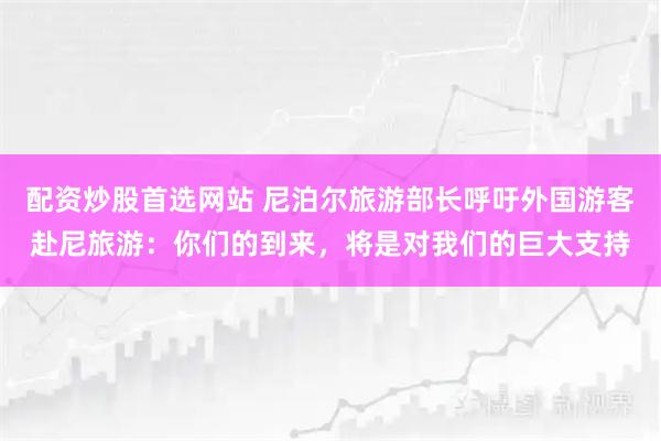 配资炒股首选网站 尼泊尔旅游部长呼吁外国游客赴尼旅游：你们的到来，将是对我们的巨大支持